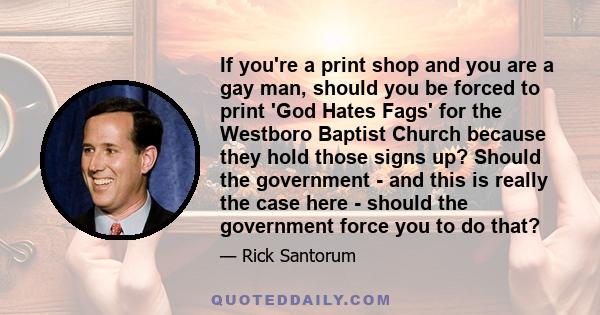 If you're a print shop and you are a gay man, should you be forced to print 'God Hates Fags' for the Westboro Baptist Church because they hold those signs up? Should the government - and this is really the case here -