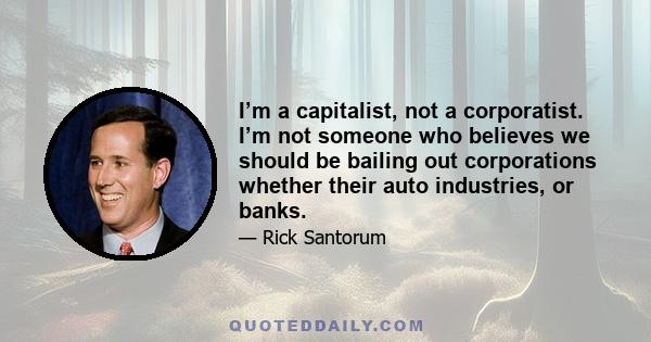 I’m a capitalist, not a corporatist. I’m not someone who believes we should be bailing out corporations whether their auto industries, or banks.