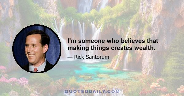 I'm someone who believes that making things creates wealth.