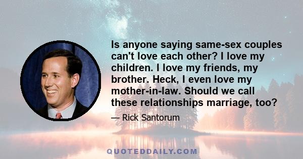 Is anyone saying same-sex couples can't love each other? I love my children. I love my friends, my brother. Heck, I even love my mother-in-law. Should we call these relationships marriage, too?