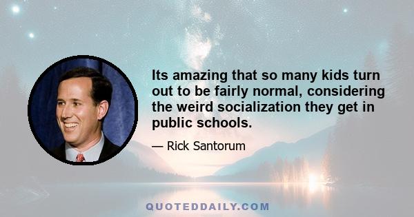 Its amazing that so many kids turn out to be fairly normal, considering the weird socialization they get in public schools.