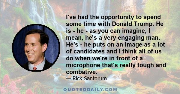 I've had the opportunity to spend some time with Donald Trump. He is - he - as you can imagine, I mean, he's a very engaging man. He's - he puts on an image as a lot of candidates and I think all of us do when we're in