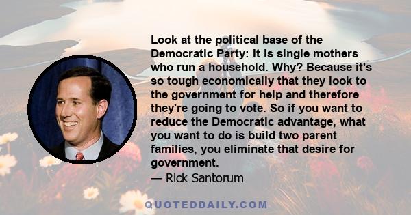 Look at the political base of the Democratic Party: It is single mothers who run a household. Why? Because it's so tough economically that they look to the government for help and therefore they're going to vote. So if