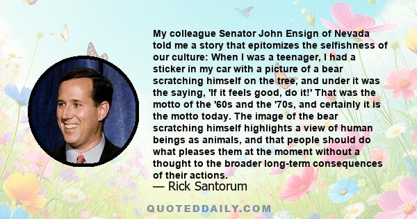 My colleague Senator John Ensign of Nevada told me a story that epitomizes the selfishness of our culture: When I was a teenager, I had a sticker in my car with a picture of a bear scratching himself on the tree, and