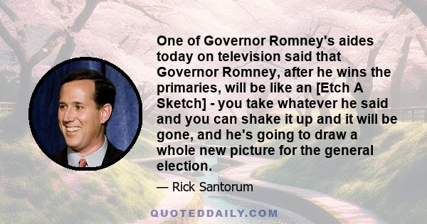 One of Governor Romney's aides today on television said that Governor Romney, after he wins the primaries, will be like an [Etch A Sketch] - you take whatever he said and you can shake it up and it will be gone, and