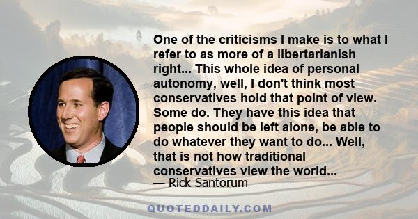 One of the criticisms I make is to what I refer to as more of a libertarianish right... This whole idea of personal autonomy, well, I don't think most conservatives hold that point of view. Some do. They have this idea