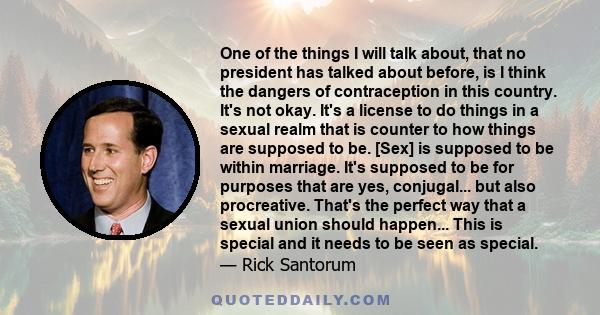 One of the things I will talk about, that no president has talked about before, is I think the dangers of contraception in this country. It's not okay. It's a license to do things in a sexual realm that is counter to