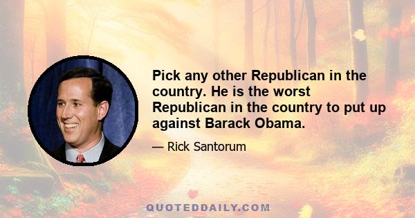 Pick any other Republican in the country. He is the worst Republican in the country to put up against Barack Obama.