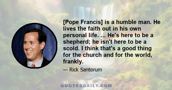 [Pope Francis] is a humble man. He lives the faith out in his own personal life. ... He's here to be a shepherd; he isn't here to be a scold. I think that's a good thing for the church and for the world, frankly.