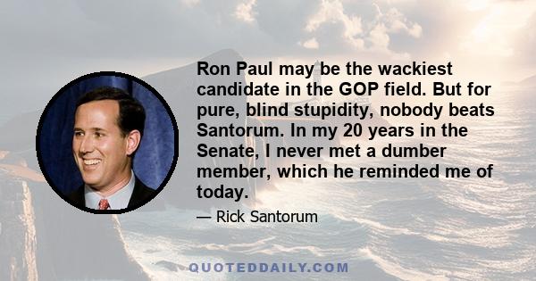 Ron Paul may be the wackiest candidate in the GOP field. But for pure, blind stupidity, nobody beats Santorum. In my 20 years in the Senate, I never met a dumber member, which he reminded me of today.