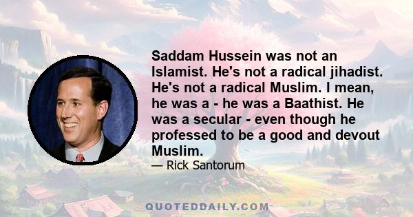 Saddam Hussein was not an Islamist. He's not a radical jihadist. He's not a radical Muslim. I mean, he was a - he was a Baathist. He was a secular - even though he professed to be a good and devout Muslim.