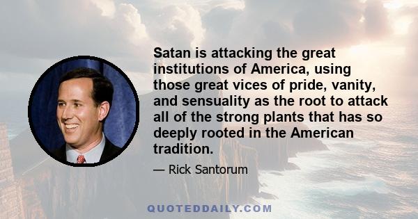 Satan is attacking the great institutions of America, using those great vices of pride, vanity, and sensuality as the root to attack all of the strong plants that has so deeply rooted in the American tradition.