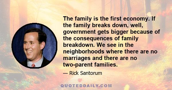 The family is the first economy. If the family breaks down, well, government gets bigger because of the consequences of family breakdown. We see in the neighborhoods where there are no marriages and there are no