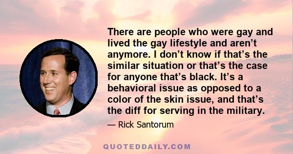 There are people who were gay and lived the gay lifestyle and aren’t anymore. I don’t know if that’s the similar situation or that’s the case for anyone that’s black. It’s a behavioral issue as opposed to a color of the 