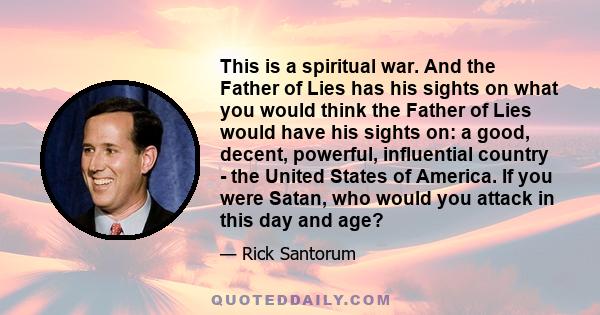 This is a spiritual war. And the Father of Lies has his sights on what you would think the Father of Lies would have his sights on: a good, decent, powerful, influential country - the United States of America. If you