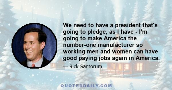 We need to have a president that's going to pledge, as I have - I'm going to make America the number-one manufacturer so working men and women can have good paying jobs again in America.