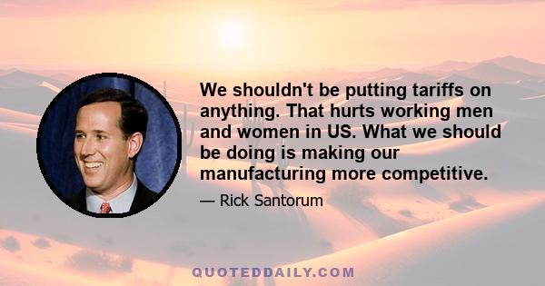 We shouldn't be putting tariffs on anything. That hurts working men and women in US. What we should be doing is making our manufacturing more competitive.