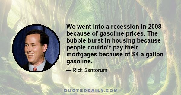 We went into a recession in 2008 because of gasoline prices. The bubble burst in housing because people couldn’t pay their mortgages because of $4 a gallon gasoline.