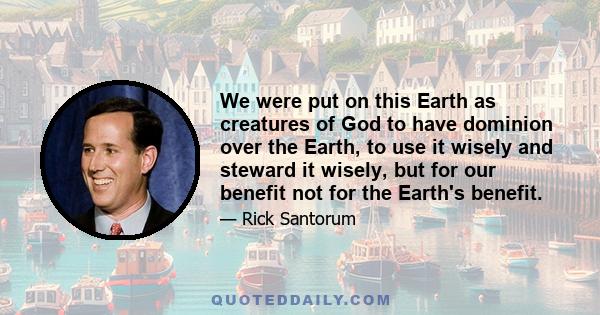 We were put on this Earth as creatures of God to have dominion over the Earth, to use it wisely and steward it wisely, but for our benefit not for the Earth's benefit.