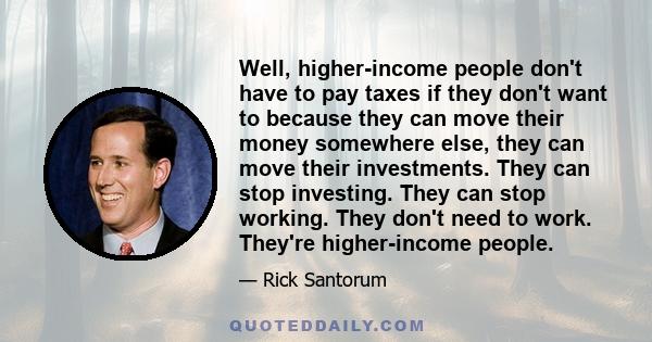 Well, higher-income people don't have to pay taxes if they don't want to because they can move their money somewhere else, they can move their investments. They can stop investing. They can stop working. They don't need 