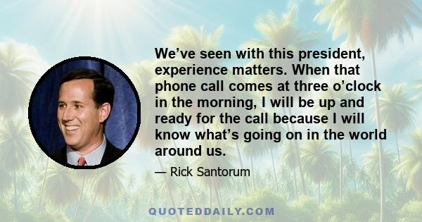 We’ve seen with this president, experience matters. When that phone call comes at three o’clock in the morning, I will be up and ready for the call because I will know what’s going on in the world around us.