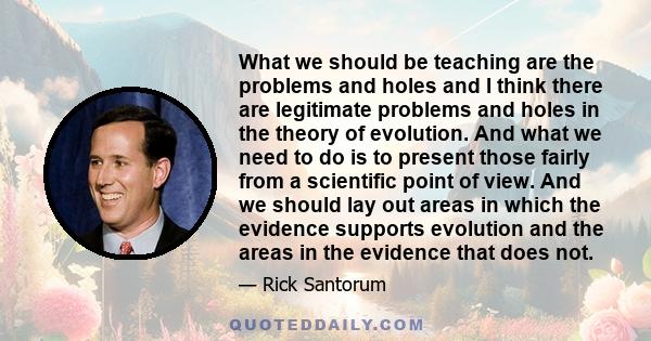 What we should be teaching are the problems and holes and I think there are legitimate problems and holes in the theory of evolution. And what we need to do is to present those fairly from a scientific point of view.