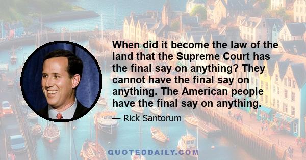 When did it become the law of the land that the Supreme Court has the final say on anything? They cannot have the final say on anything. The American people have the final say on anything.