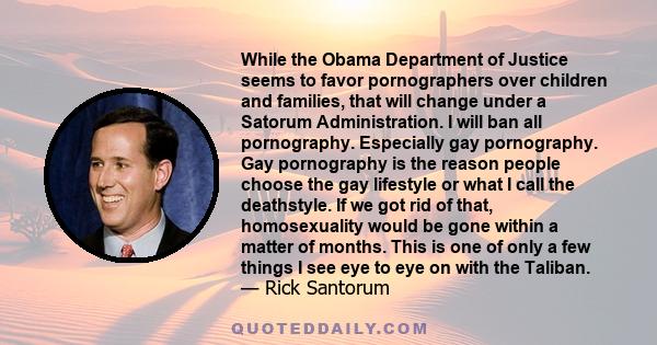 While the Obama Department of Justice seems to favor pornographers over children and families, that will change under a Satorum Administration. I will ban all pornography. Especially gay pornography. Gay pornography is