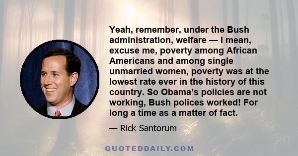 Yeah, remember, under the Bush administration, welfare — I mean, excuse me, poverty among African Americans and among single unmarried women, poverty was at the lowest rate ever in the history of this country. So