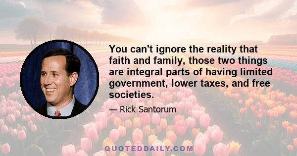 You can't ignore the reality that faith and family, those two things are integral parts of having limited government, lower taxes, and free societies.