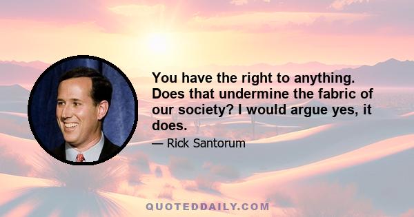 You have the right to anything. Does that undermine the fabric of our society? I would argue yes, it does.