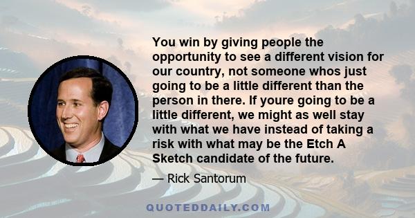 You win by giving people the opportunity to see a different vision for our country, not someone whos just going to be a little different than the person in there. If youre going to be a little different, we might as