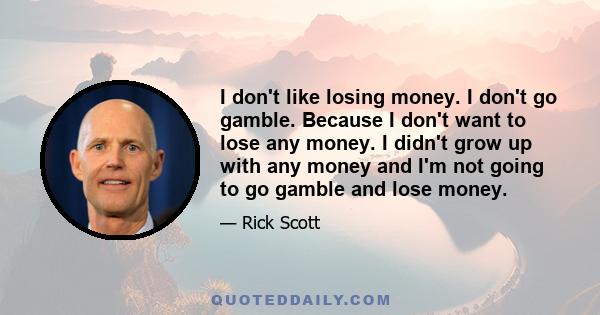 I don't like losing money. I don't go gamble. Because I don't want to lose any money. I didn't grow up with any money and I'm not going to go gamble and lose money.