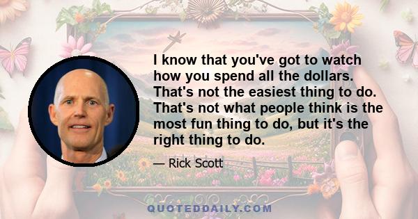 I know that you've got to watch how you spend all the dollars. That's not the easiest thing to do. That's not what people think is the most fun thing to do, but it's the right thing to do.