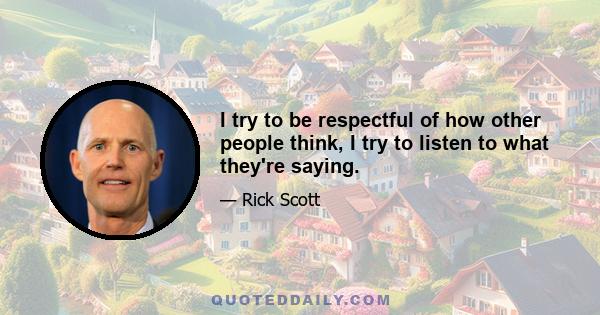 I try to be respectful of how other people think, I try to listen to what they're saying.