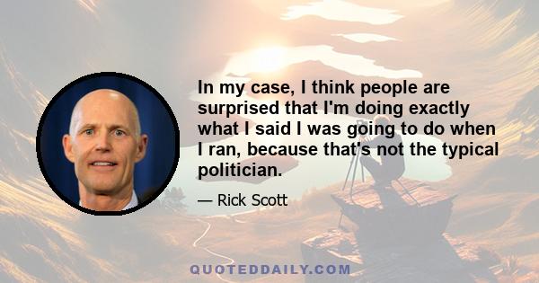 In my case, I think people are surprised that I'm doing exactly what I said I was going to do when I ran, because that's not the typical politician.