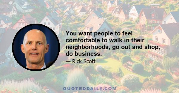 You want people to feel comfortable to walk in their neighborhoods, go out and shop, do business.