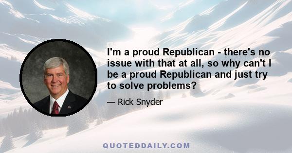 I'm a proud Republican - there's no issue with that at all, so why can't I be a proud Republican and just try to solve problems?