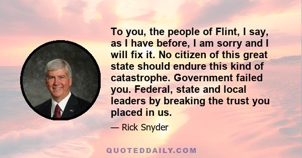 To you, the people of Flint, I say, as I have before, I am sorry and I will fix it. No citizen of this great state should endure this kind of catastrophe. Government failed you. Federal, state and local leaders by