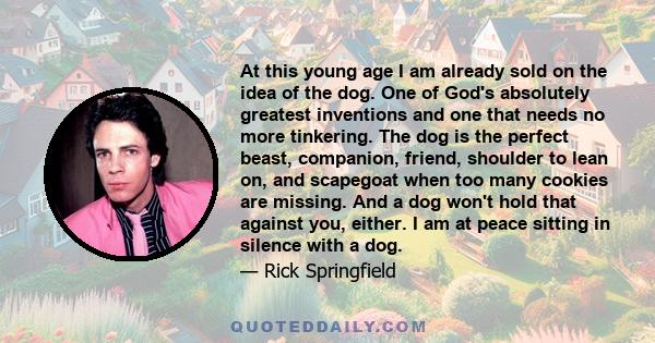 At this young age I am already sold on the idea of the dog. One of God's absolutely greatest inventions and one that needs no more tinkering. The dog is the perfect beast, companion, friend, shoulder to lean on, and