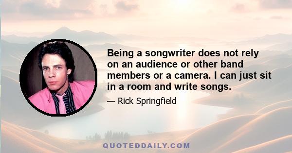 Being a songwriter does not rely on an audience or other band members or a camera. I can just sit in a room and write songs.