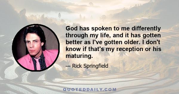 God has spoken to me differently through my life, and it has gotten better as I've gotten older. I don't know if that's my reception or his maturing.