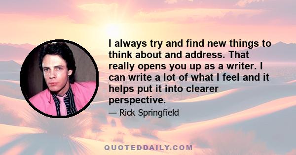 I always try and find new things to think about and address. That really opens you up as a writer. I can write a lot of what I feel and it helps put it into clearer perspective.