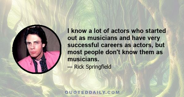 I know a lot of actors who started out as musicians and have very successful careers as actors, but most people don't know them as musicians.