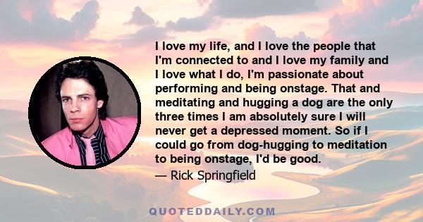 I love my life, and I love the people that I'm connected to and I love my family and I love what I do, I'm passionate about performing and being onstage. That and meditating and hugging a dog are the only three times I