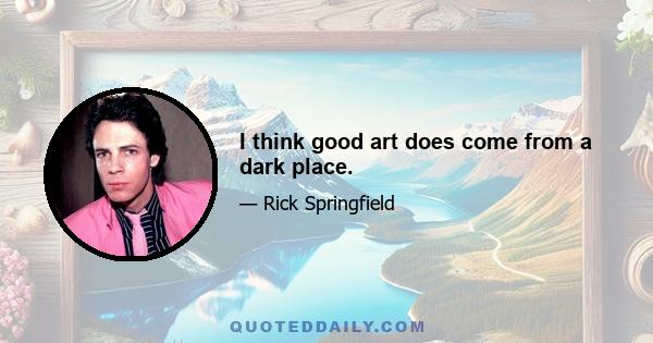 I think good art does come from a dark place.