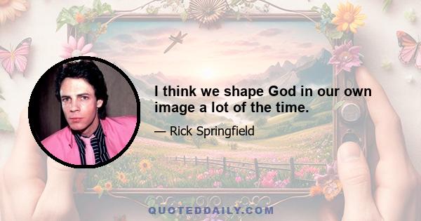 I think we shape God in our own image a lot of the time.