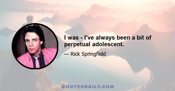 I was - I've always been a bit of perpetual adolescent.