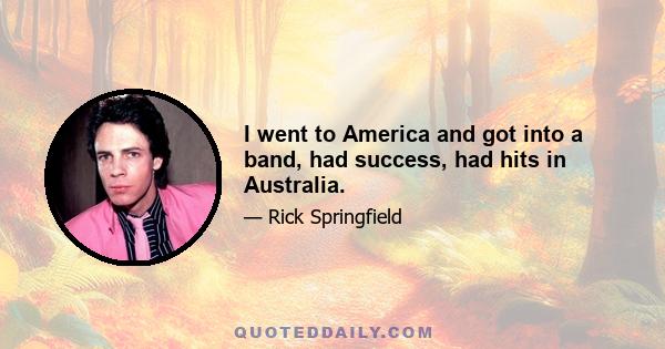 I went to America and got into a band, had success, had hits in Australia.