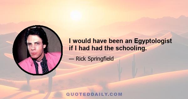 I would have been an Egyptologist if I had had the schooling.